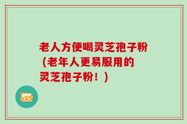 老人方便喝灵芝孢子粉 (老年人更易服用的灵芝孢子粉！)