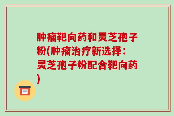 靶向药和灵芝孢子粉(新选择：灵芝孢子粉配合靶向药)