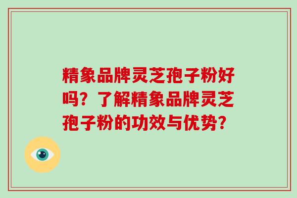 精象品牌灵芝孢子粉好吗?了解精象品牌灵芝孢子粉的功效与优势? 精象品牌灵芝孢子粉好吗?了解精象品牌灵芝孢子粉的功效与优势?