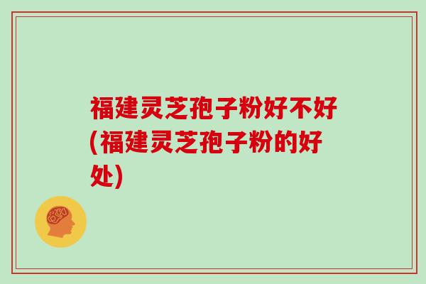 福建灵芝孢子粉好不好(福建灵芝孢子粉的好处)