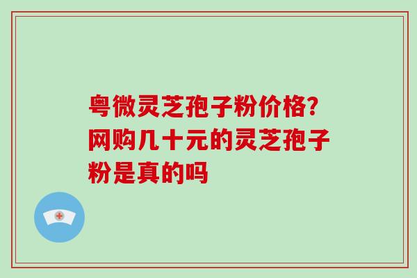 粤微灵芝孢子粉价格？网购几十元的灵芝孢子粉是真的吗