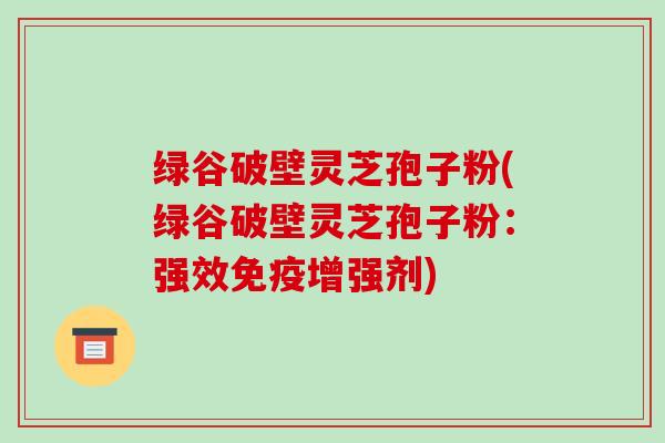 绿谷破壁灵芝孢子粉(绿谷破壁灵芝孢子粉：强效免疫增强剂)