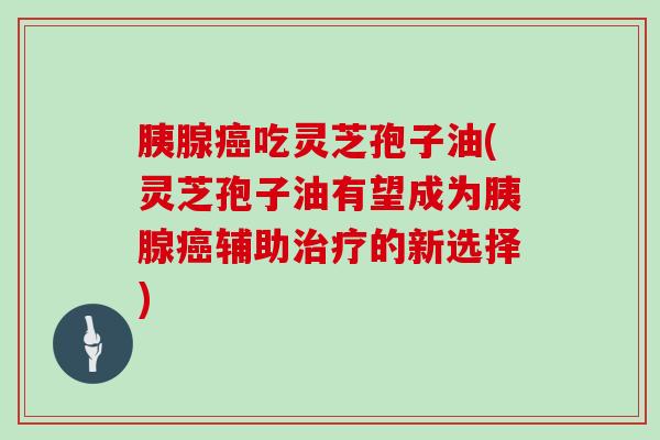 胰腺吃灵芝孢子油(灵芝孢子油有望成为胰腺辅助的新选择)