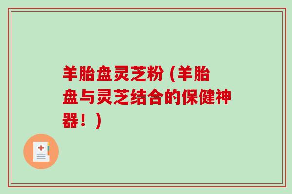 羊胎盘灵芝粉 (羊胎盘与灵芝结合的保健神器!) 羊胎盘灵芝粉 (羊胎盘与灵芝结合的保健神器!)