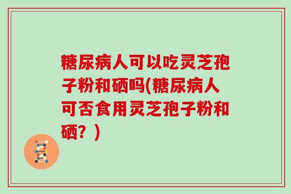 人可以吃灵芝孢子粉和硒吗(人可否食用灵芝孢子粉和硒?) 人可以吃灵芝孢子粉和硒吗(人可否食用灵芝孢子粉和硒?)