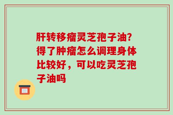转移瘤灵芝孢子油?得了怎么调理身体比较好,可以吃灵芝孢子油吗 转移瘤灵芝孢子油?得了怎么调理身体比较好,可以吃灵芝孢子油吗