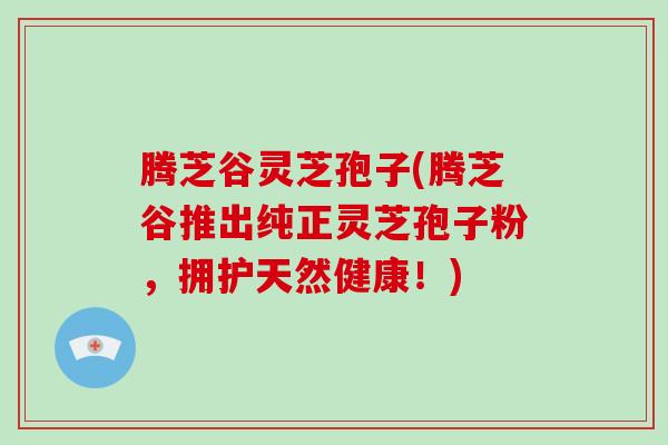 腾芝谷灵芝孢子(腾芝谷推出纯正灵芝孢子粉,拥护天然健康!) 腾芝谷灵芝孢子(腾芝谷推出纯正灵芝孢子粉,拥护天然健康!)