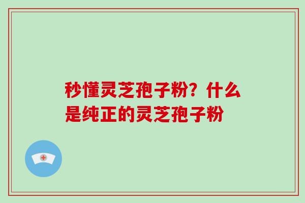 秒懂灵芝孢子粉?什么是纯正的灵芝孢子粉 秒懂灵芝孢子粉?什么是纯正的灵芝孢子粉