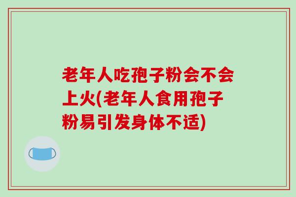 老年人吃孢子粉会不会上火(老年人食用孢子粉易引发身体不适)