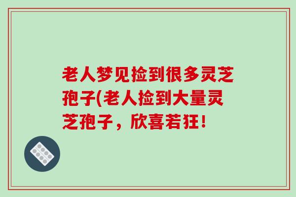 老人梦见捡到很多灵芝孢子(老人捡到大量灵芝孢子，欣喜若狂！