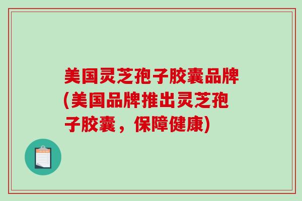 美国灵芝孢子胶囊品牌(美国品牌推出灵芝孢子胶囊,保障健康) 美国灵芝孢子胶囊品牌(美国品牌推出灵芝孢子胶囊,保障健康)