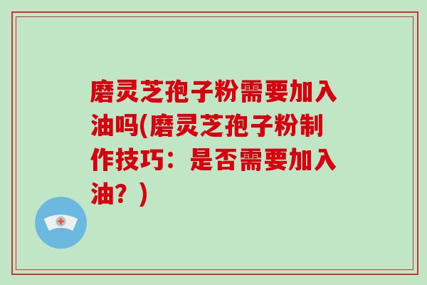 磨灵芝孢子粉需要加入油吗(磨灵芝孢子粉制作技巧：是否需要加入油？)