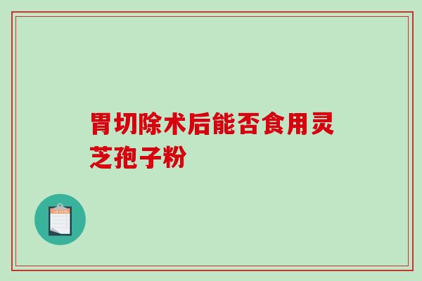 胃切除术后能否食用灵芝孢子粉 胃切除术后能否食用灵芝孢子粉