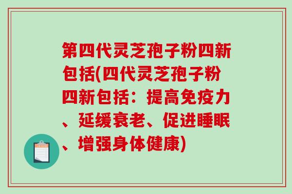 第四代灵芝孢子粉四新包括(四代灵芝孢子粉四新包括：提高免疫力、延缓、促进、增强身体健康)