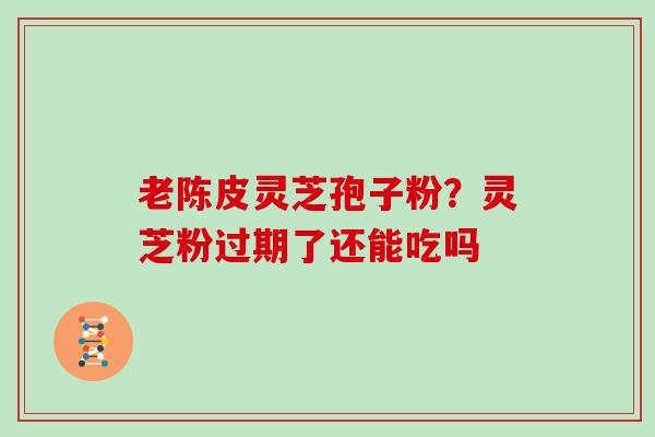 老陈皮灵芝孢子粉？灵芝粉过期了还能吃吗