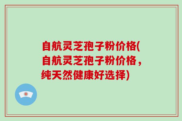 自航灵芝孢子粉价格(自航灵芝孢子粉价格,纯天然健康好选择) 自航灵芝孢子粉价格(自航灵芝孢子粉价格,纯天然健康好选择)