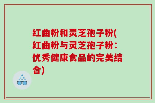 红曲粉和灵芝孢子粉(红曲粉与灵芝孢子粉：优秀健康食品的完美结合)