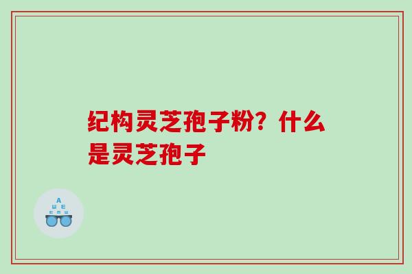 纪构灵芝孢子粉?什么是灵芝孢子 纪构灵芝孢子粉?什么是灵芝孢子