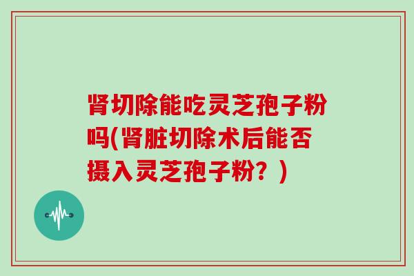 切除能吃灵芝孢子粉吗(脏切除术后能否摄入灵芝孢子粉？)