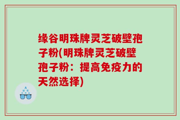 缘谷明珠牌灵芝破壁孢子粉(明珠牌灵芝破壁孢子粉:提高免疫力的天然选择) 缘谷明珠牌灵芝破壁孢子粉(明珠牌灵芝破壁孢子粉:提高免疫力的天然选择)