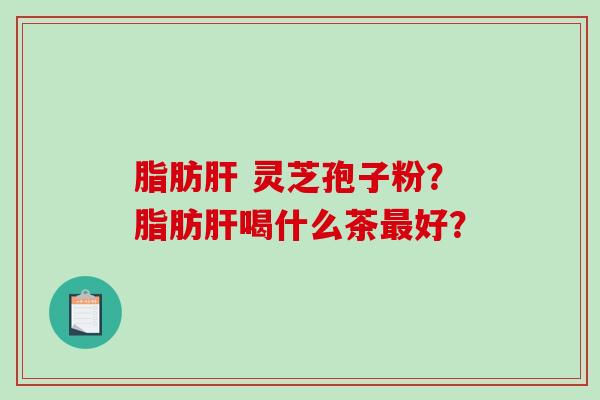 脂肪 灵芝孢子粉?脂肪喝什么茶好? 脂肪 灵芝孢子粉?脂肪喝什么茶好?