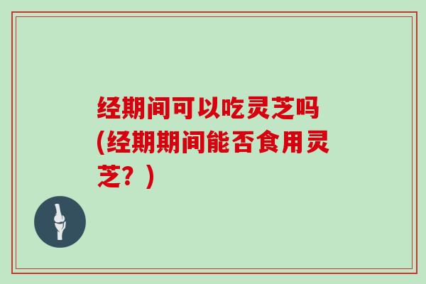经期间可以吃灵芝吗 (经期期间能否食用灵芝？)