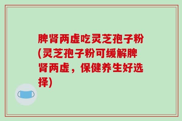 脾两虚吃灵芝孢子粉(灵芝孢子粉可缓解脾两虚，保健养生好选择)