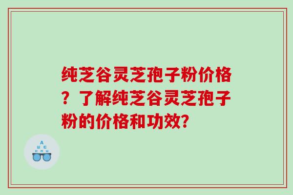 纯芝谷灵芝孢子粉价格？了解纯芝谷灵芝孢子粉的价格和功效？