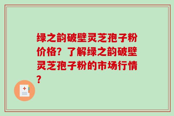 绿之韵破壁灵芝孢子粉价格？了解绿之韵破壁灵芝孢子粉的市场行情？
