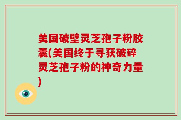 美国破壁灵芝孢子粉胶囊(美国终于寻获破碎灵芝孢子粉的神奇力量)