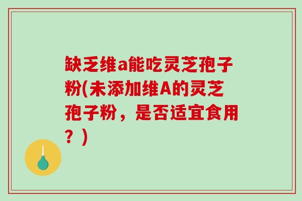 缺乏维a能吃灵芝孢子粉(未添加维A的灵芝孢子粉，是否适宜食用？)