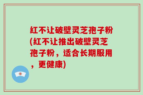 红不让破壁灵芝孢子粉(红不让推出破壁灵芝孢子粉，适合长期服用，更健康)