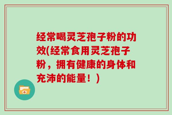 经常喝灵芝孢子粉的功效(经常食用灵芝孢子粉，拥有健康的身体和充沛的能量！)