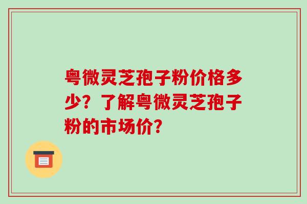 粤微灵芝孢子粉价格多少？了解粤微灵芝孢子粉的市场价？