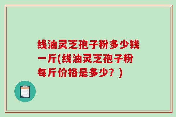 线油灵芝孢子粉多少钱一斤(线油灵芝孢子粉每斤价格是多少？)