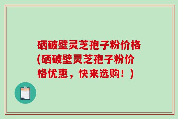 硒破壁灵芝孢子粉价格(硒破壁灵芝孢子粉价格优惠，快来选购！)