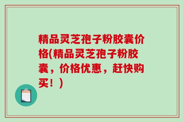精品灵芝孢子粉胶囊价格(精品灵芝孢子粉胶囊，价格优惠，赶快购买！)
