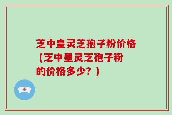 芝中皇灵芝孢子粉价格 (芝中皇灵芝孢子粉的价格多少？)