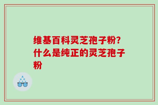 维基百科灵芝孢子粉？什么是纯正的灵芝孢子粉