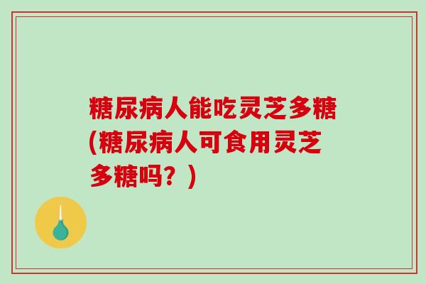 人能吃灵芝多糖(人可食用灵芝多糖吗？)