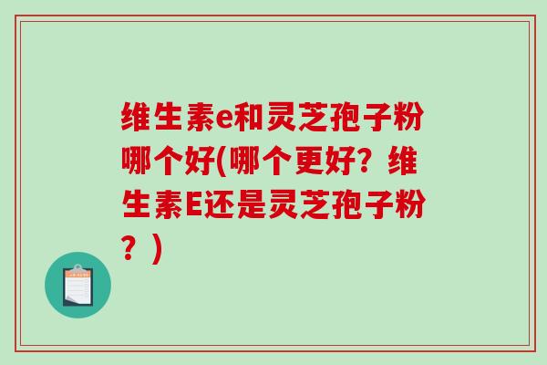 维生素e和灵芝孢子粉哪个好(哪个更好？维生素E还是灵芝孢子粉？)