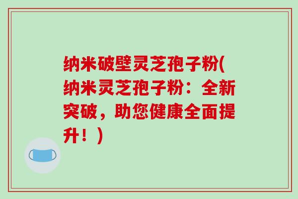 纳米破壁灵芝孢子粉(纳米灵芝孢子粉：全新突破，助您健康全面提升！)