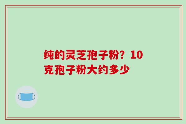 纯的灵芝孢子粉？10克孢子粉大约多少