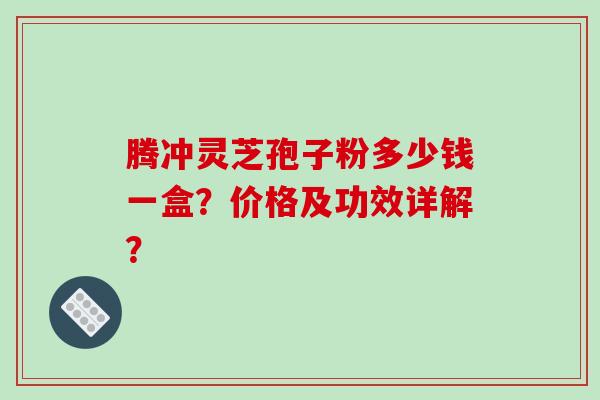 腾冲灵芝孢子粉多少钱一盒？价格及功效详解？