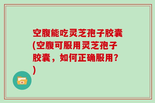 空腹能吃灵芝孢子胶囊(空腹可服用灵芝孢子胶囊，如何正确服用？)