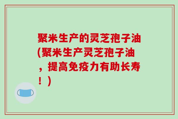 聚米生产的灵芝孢子油(聚米生产灵芝孢子油，提高免疫力有助长寿！)