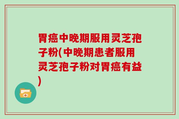 胃中晚期服用灵芝孢子粉(中晚期患者服用灵芝孢子粉对胃有益)
