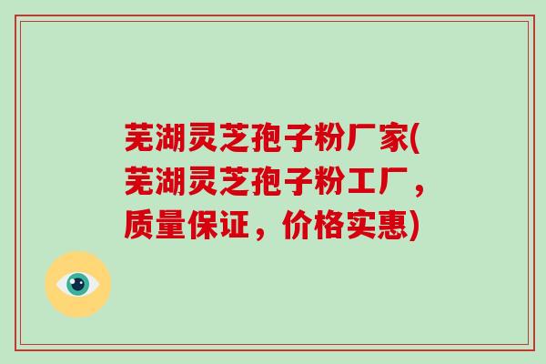 芜湖灵芝孢子粉厂家(芜湖灵芝孢子粉工厂，质量保证，价格实惠)