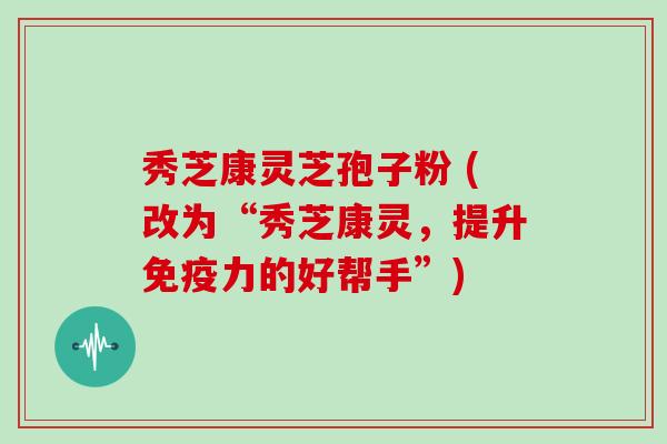 秀芝康灵芝孢子粉 (改为“秀芝康灵，提升免疫力的好帮手”)