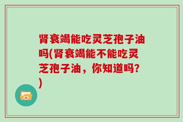 衰竭能吃灵芝孢子油吗(衰竭能不能吃灵芝孢子油，你知道吗？)